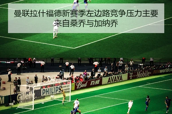 曼联拉什福德新赛季左边路竞争压力主要来自桑乔与加纳乔